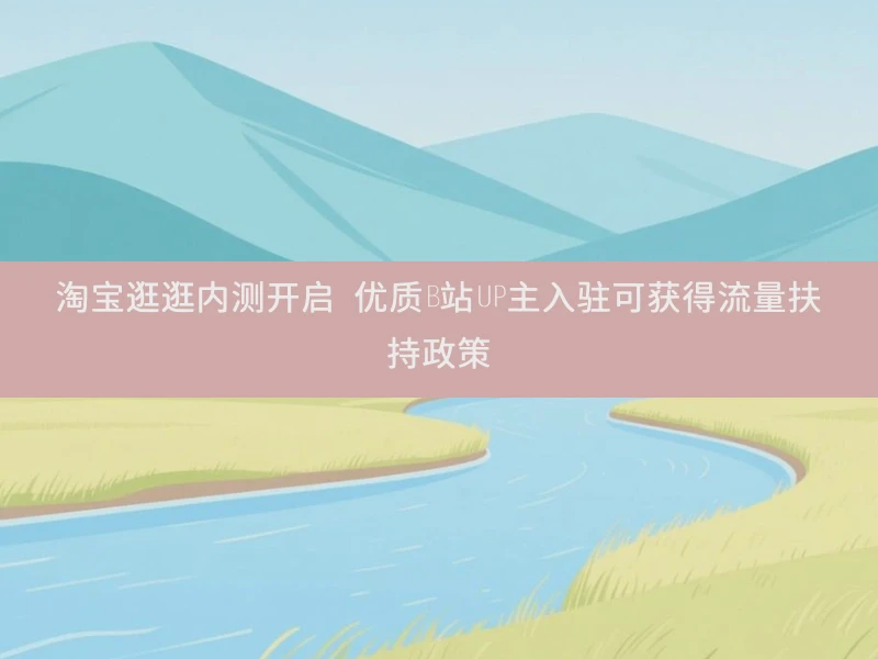 淘宝逛逛内测开启 优质B站UP主入驻可获得流量扶持政策